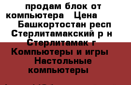 продам блок от компьютера › Цена ­ 4 000 - Башкортостан респ., Стерлитамакский р-н, Стерлитамак г. Компьютеры и игры » Настольные компьютеры   